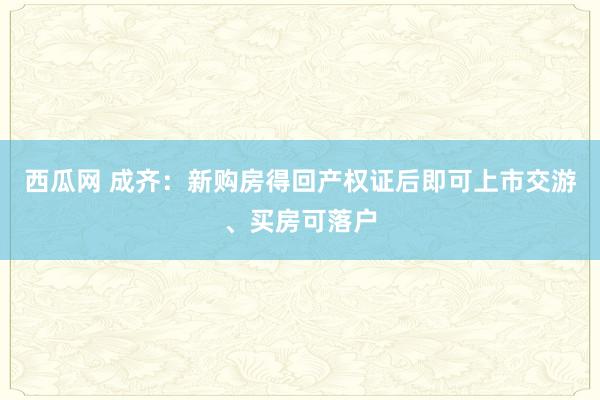 西瓜网 成齐：新购房得回产权证后即可上市交游、买房可落户