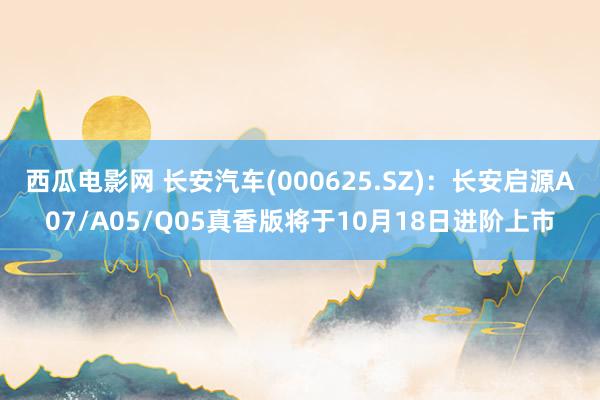 西瓜电影网 长安汽车(000625.SZ)：长安启源A07/A05/Q05真香版将于10月18日进阶上市