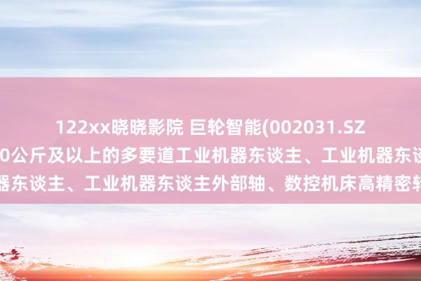 122xx晓晓影院 巨轮智能(002031.SZ)：RV延缓器主要运用于20公斤及以上的多要道工业机器东谈主、工业机器东谈主外部轴、数控机床高精密转台等