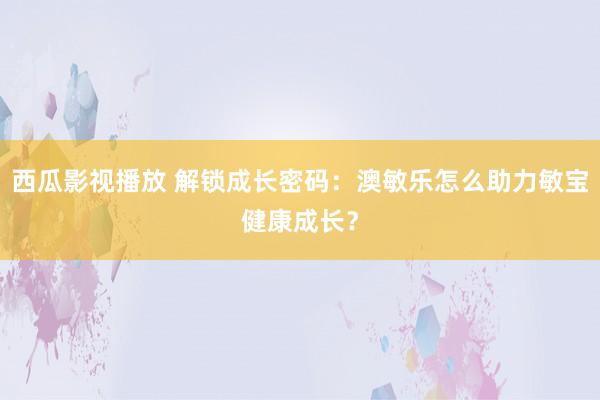 西瓜影视播放 解锁成长密码：澳敏乐怎么助力敏宝健康成长？