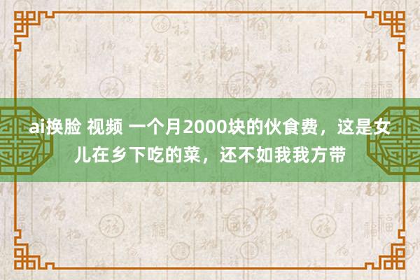 ai换脸 视频 一个月2000块的伙食费，这是女儿在乡下吃的菜，还不如我我方带