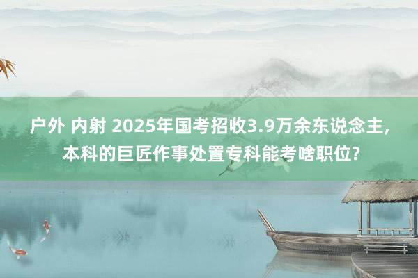 户外 内射 2025年国考招收3.9万余东说念主， 本科的巨匠作事处置专科能考啥职位?