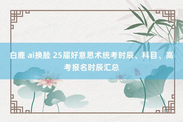 白鹿 ai换脸 25届好意思术统考时辰、科目、高考报名时辰汇总