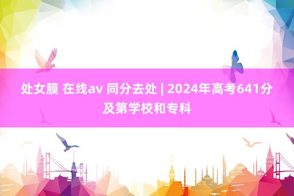 处女膜 在线av 同分去处 | 2024年高考641分及第学校和专科