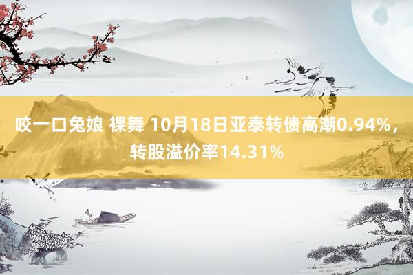 咬一口兔娘 裸舞 10月18日亚泰转债高潮0.94%，转股溢价率14.31%