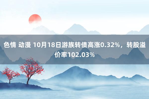 色情 动漫 10月18日游族转债高涨0.32%，转股溢价率102.03%