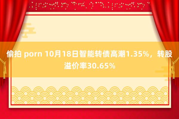 偷拍 porn 10月18日智能转债高潮1.35%，转股溢价率30.65%