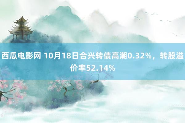 西瓜电影网 10月18日合兴转债高潮0.32%，转股溢价率52.14%