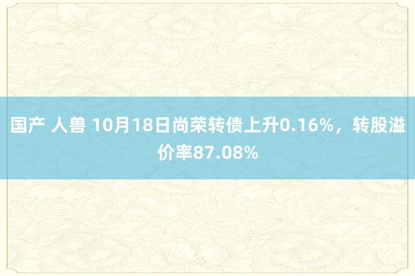 国产 人兽 10月18日尚荣转债上升0.16%，转股溢价率87.08%