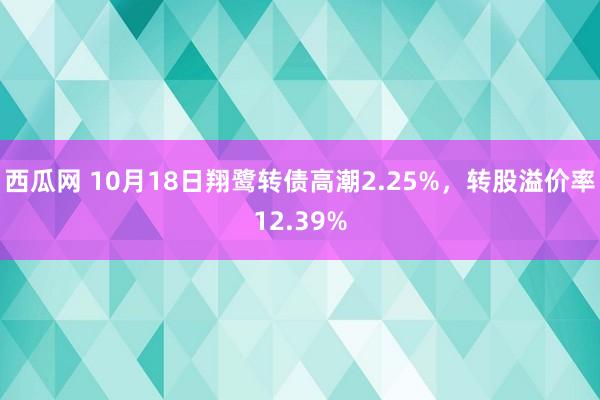 西瓜网 10月18日翔鹭转债高潮2.25%，转股溢价率12.39%