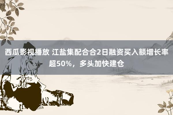 西瓜影视播放 江盐集配合合2日融资买入额增长率超50%，多头加快建仓