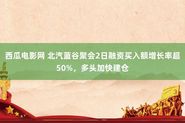 西瓜电影网 北汽蓝谷聚会2日融资买入额增长率超50%，多头加快建仓