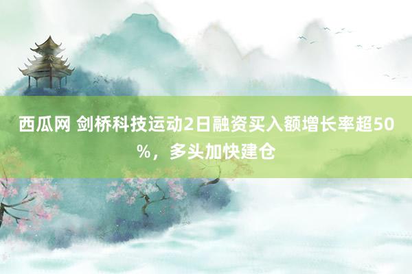 西瓜网 剑桥科技运动2日融资买入额增长率超50%，多头加快建仓