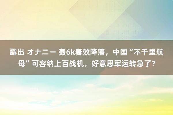 露出 オナニー 轰6k奏效降落，中国“不千里航母”可容纳上百战机，好意思军运转急了？