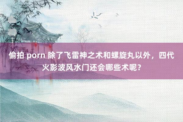 偷拍 porn 除了飞雷神之术和螺旋丸以外，四代火影波风水门还会哪些术呢？