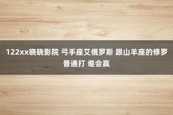 122xx晓晓影院 弓手座艾俄罗斯 跟山羊座的修罗普通打 谁会赢