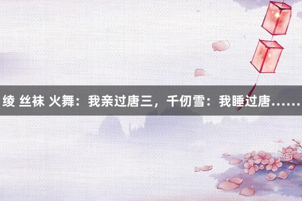 绫 丝袜 火舞：我亲过唐三，千仞雪：我睡过唐……