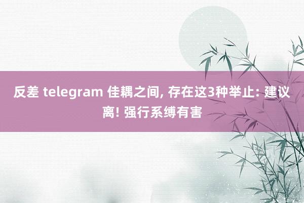 反差 telegram 佳耦之间， 存在这3种举止: 建议离! 强行系缚有害