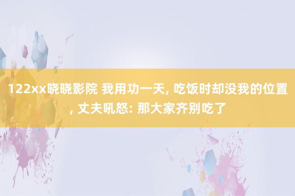 122xx晓晓影院 我用功一天， 吃饭时却没我的位置， 丈夫吼怒: 那大家齐别吃了