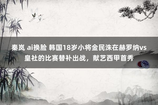 秦岚 ai换脸 韩国18岁小将金民洙在赫罗纳vs皇社的比赛替补出战，献艺西甲首秀