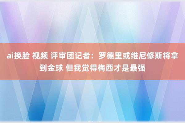 ai换脸 视频 评审团记者：罗德里或维尼修斯将拿到金球 但我觉得梅西才是最强