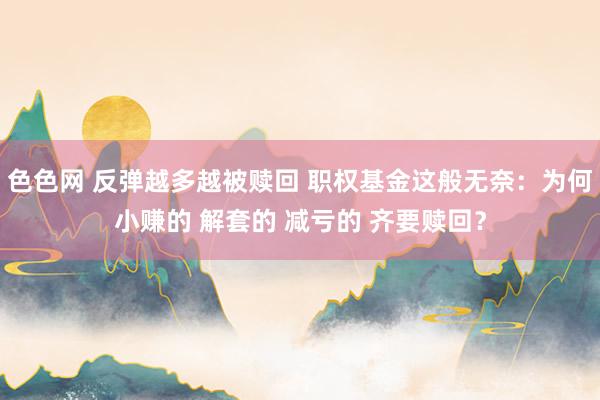 色色网 反弹越多越被赎回 职权基金这般无奈：为何小赚的 解套的 减亏的 齐要赎回？