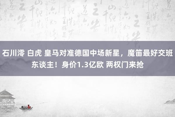 石川澪 白虎 皇马对准德国中场新星，魔笛最好交班东谈主！身价1.3亿欧 两权门来抢