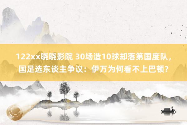 122xx晓晓影院 30场造10球却落第国度队，国足选东谈主争议：伊万为何看不上巴顿？