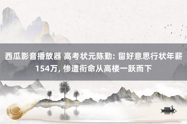 西瓜影音播放器 高考状元陈勤: 留好意思行状年薪154万， 惨遭衔命从高楼一跃而下