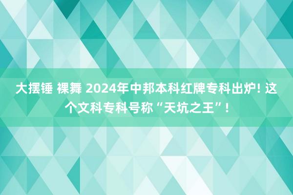 大摆锤 裸舞 2024年中邦本科红牌专科出炉! 这个文科专科号称“天坑之王”!