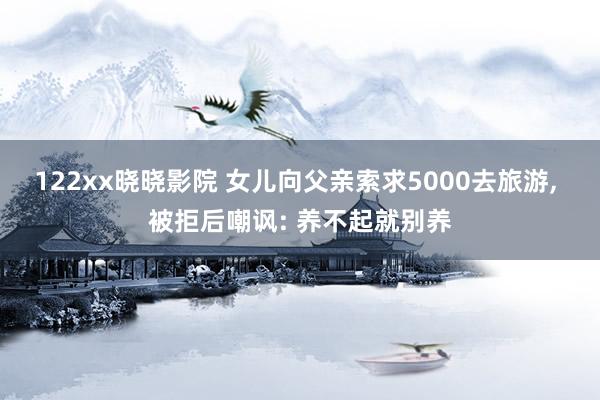 122xx晓晓影院 女儿向父亲索求5000去旅游， 被拒后嘲讽: 养不起就别养