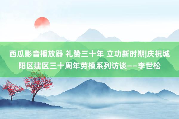 西瓜影音播放器 礼赞三十年 立功新时期|庆祝城阳区建区三十周年劳模系列访谈——李世松