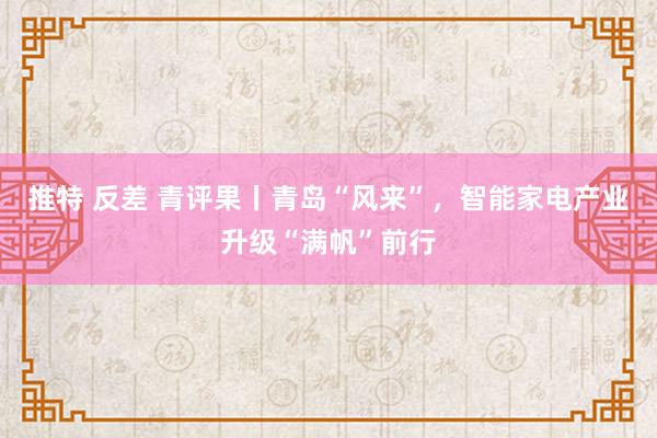 推特 反差 青评果丨青岛“风来”，智能家电产业升级“满帆”前行