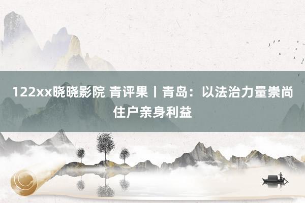 122xx晓晓影院 青评果丨青岛：以法治力量崇尚住户亲身利益