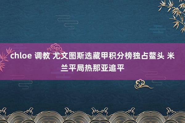 chloe 调教 尤文图斯选藏甲积分榜独占鳌头 米兰平局热那亚追平