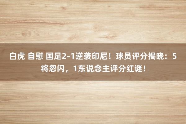 白虎 自慰 国足2-1逆袭印尼！球员评分揭晓：5将忽闪，1东说念主评分红谜！