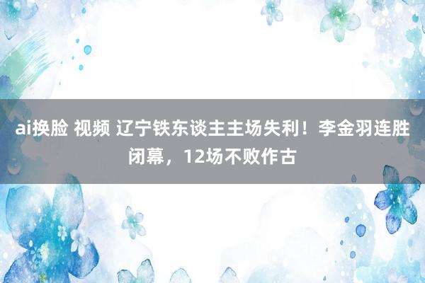 ai换脸 视频 辽宁铁东谈主主场失利！李金羽连胜闭幕，12场不败作古