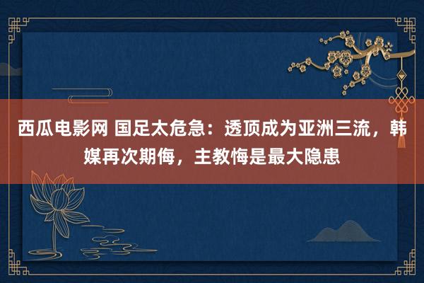 西瓜电影网 国足太危急：透顶成为亚洲三流，韩媒再次期侮，主教悔是最大隐患