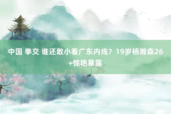 中国 拳交 谁还敢小看广东内线？19岁杨瀚森26+惊艳暴露