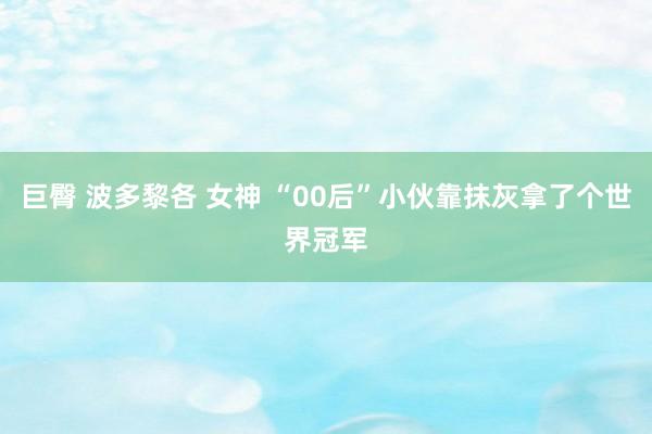 巨臀 波多黎各 女神 “00后”小伙靠抹灰拿了个世界冠军