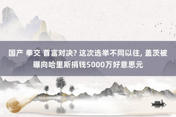 国产 拳交 首富对决? 这次选举不同以往， 盖茨被曝向哈里斯捐钱5000万好意思元