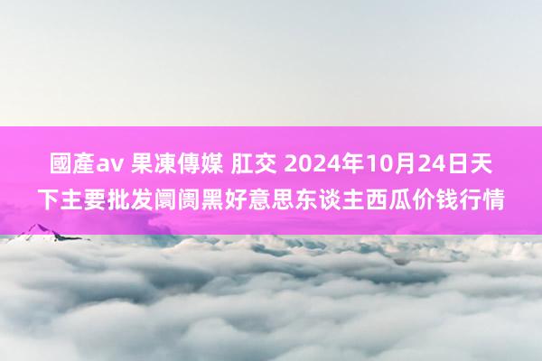 國產av 果凍傳媒 肛交 2024年10月24日天下主要批发阛阓黑好意思东谈主西瓜价钱行情