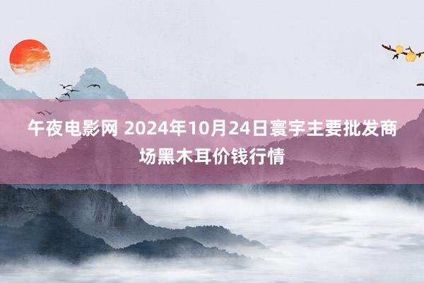 午夜电影网 2024年10月24日寰宇主要批发商场黑木耳价钱行情