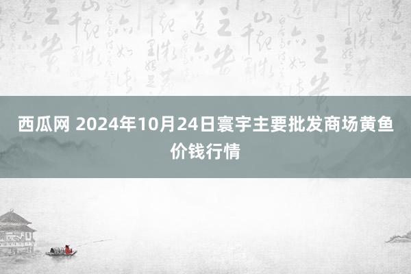 西瓜网 2024年10月24日寰宇主要批发商场黄鱼价钱行情