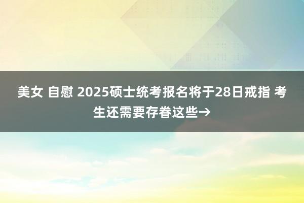 美女 自慰 2025硕士统考报名将于28日戒指 考生还需要存眷这些→