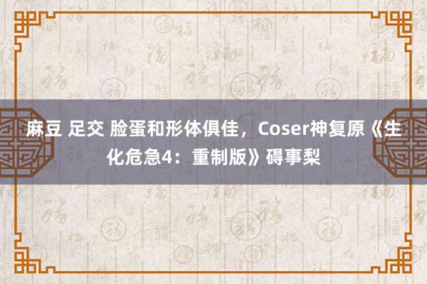 麻豆 足交 脸蛋和形体俱佳，Coser神复原《生化危急4：重制版》碍事梨