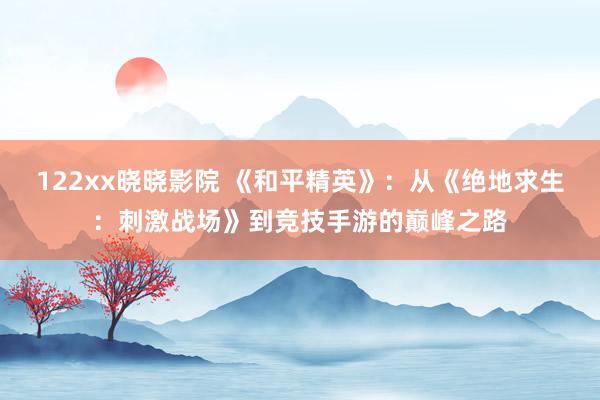 122xx晓晓影院 《和平精英》：从《绝地求生：刺激战场》到竞技手游的巅峰之路