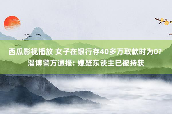 西瓜影视播放 女子在银行存40多万取款时为0? 淄博警方通报: 嫌疑东谈主已被持获