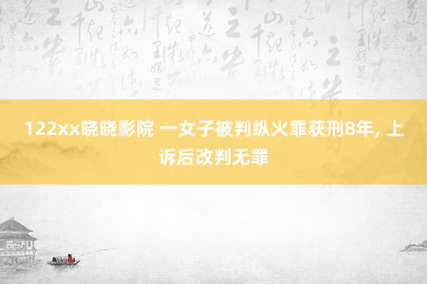 122xx晓晓影院 一女子被判纵火罪获刑8年， 上诉后改判无罪