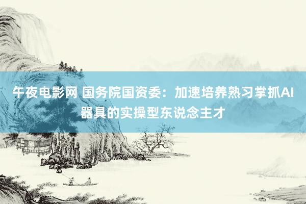 午夜电影网 国务院国资委：加速培养熟习掌抓AI器具的实操型东说念主才